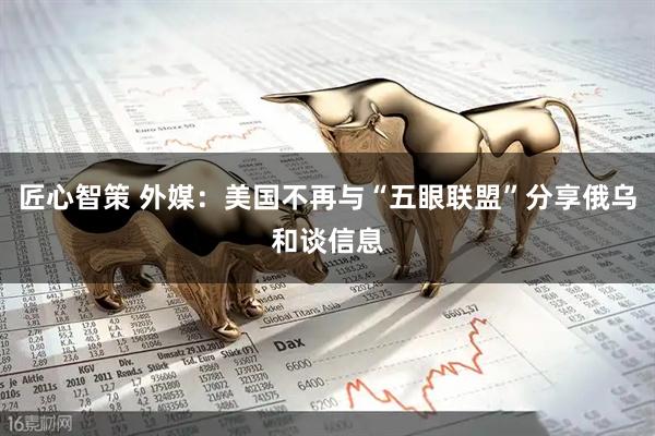 匠心智策 外媒：美国不再与“五眼联盟”分享俄乌和谈信息
