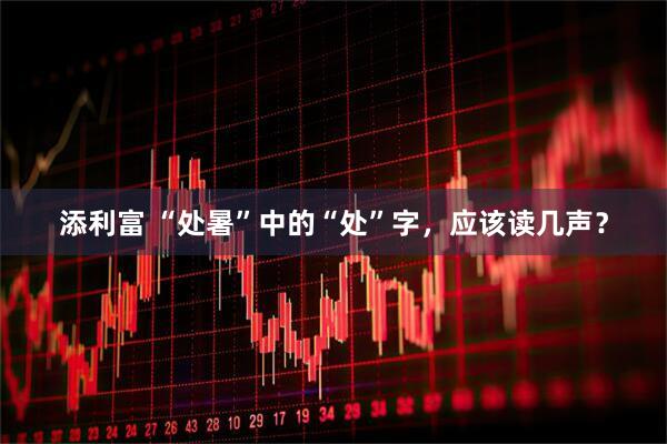 添利富 “处暑”中的“处”字，应该读几声？