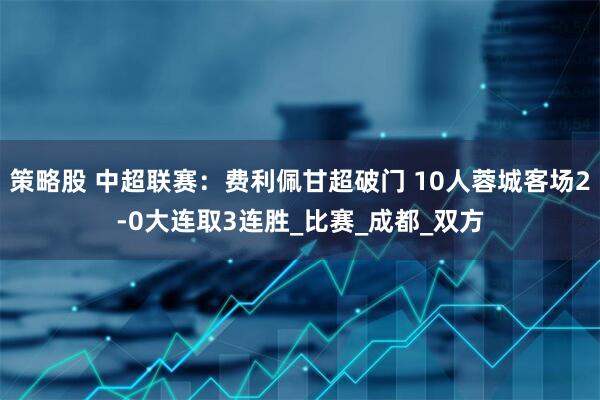策略股 中超联赛：费利佩甘超破门 10人蓉城客场2-0大连取3连胜_比赛_成都_双方
