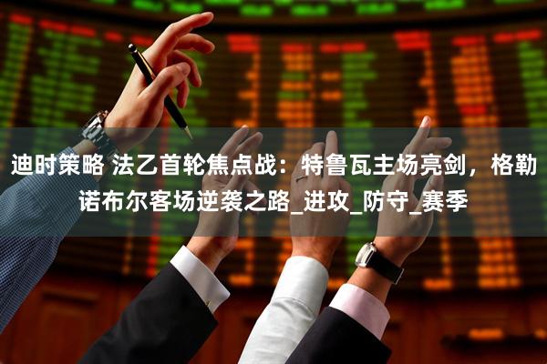 迪时策略 法乙首轮焦点战：特鲁瓦主场亮剑，格勒诺布尔客场逆袭之路_进攻_防守_赛季