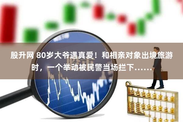 股升网 80岁大爷遇真爱！和相亲对象出境旅游时，一个举动被民警当场拦下……
