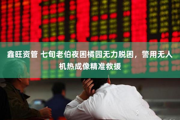 鑫旺资管 七旬老伯夜困橘园无力脱困，警用无人机热成像精准救援