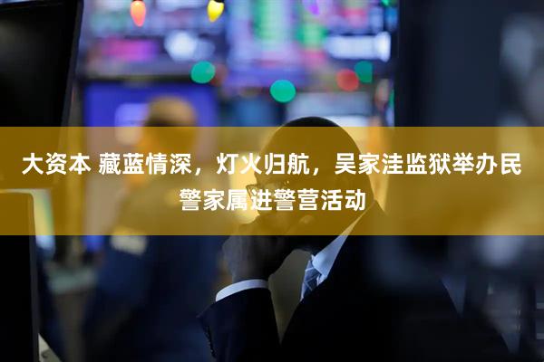 大资本 藏蓝情深，灯火归航，吴家洼监狱举办民警家属进警营活动