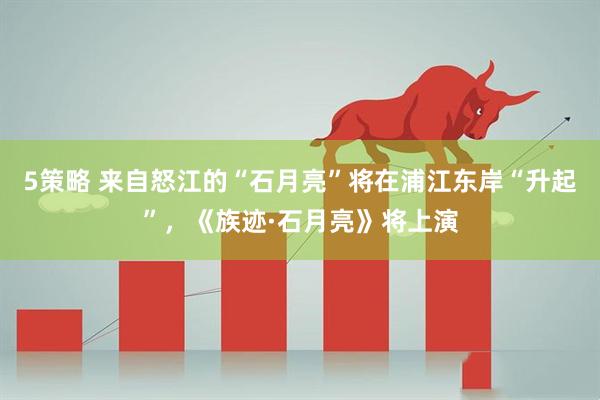 5策略 来自怒江的“石月亮”将在浦江东岸“升起”，《族迹·石月亮》将上演