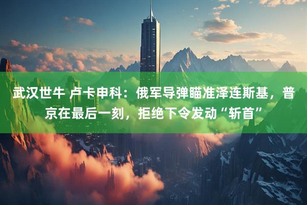 武汉世牛 卢卡申科：俄军导弹瞄准泽连斯基，普京在最后一刻，拒绝下令发动“斩首”