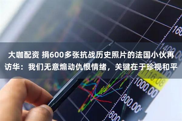 大咖配资 捐600多张抗战历史照片的法国小伙再访华：我们无意煽动仇恨情绪，关键在于珍视和平