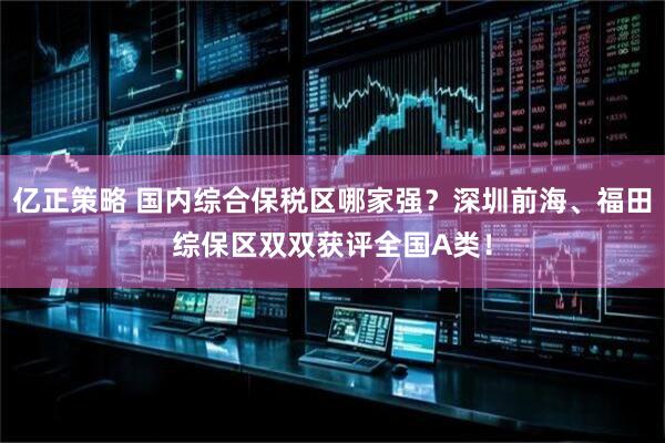 亿正策略 国内综合保税区哪家强？深圳前海、福田综保区双双获评全国A类！