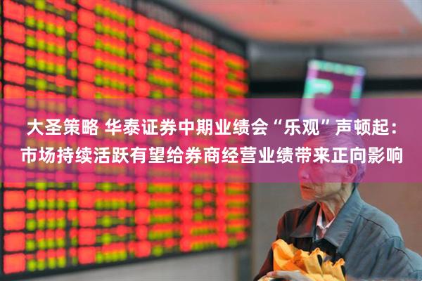 大圣策略 华泰证券中期业绩会“乐观”声顿起：市场持续活跃有望给券商经营业绩带来正向影响