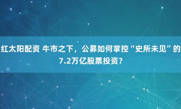 红太阳配资 牛市之下，公募如何掌控“史所未见”的7.2万亿股票投资？