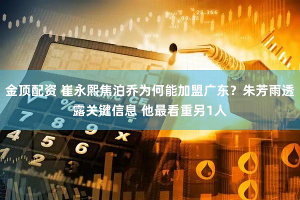 金顶配资 崔永熙焦泊乔为何能加盟广东？朱芳雨透露关键信息 他最看重另1人