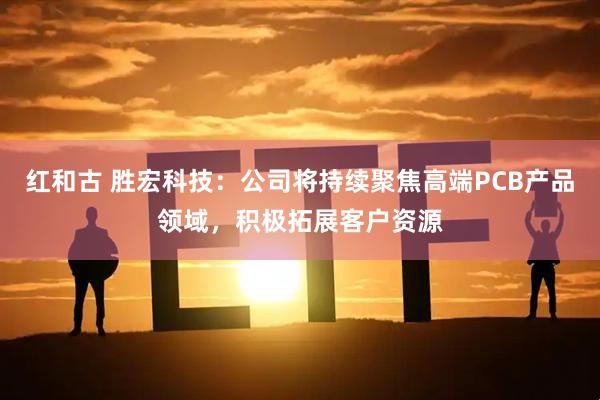 红和古 胜宏科技：公司将持续聚焦高端PCB产品领域，积极拓展客户资源