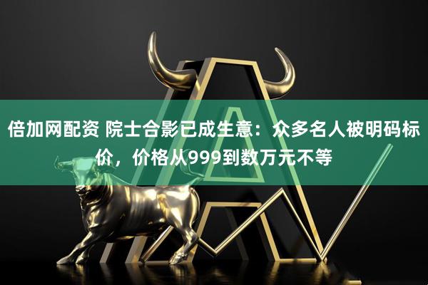 倍加网配资 院士合影已成生意:众多名人被明码标价,价格从999到数万元不等