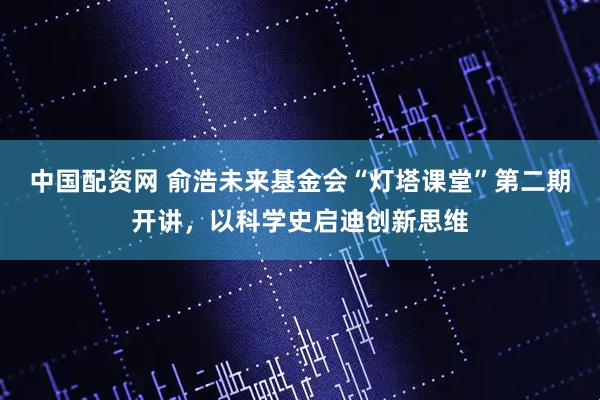 中国配资网 俞浩未来基金会“灯塔课堂”第二期开讲,以科学史启迪创新思维