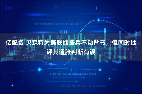 亿配资 贝森特为美联储按兵不动背书，但同时批评其通胀判断有误