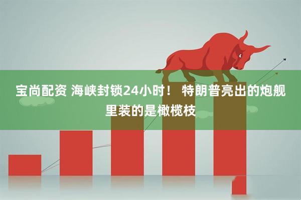 宝尚配资 海峡封锁24小时！ 特朗普亮出的炮舰里装的是橄榄枝