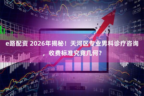 e路配资 2026年揭秘！天河区专业男科诊疗咨询，收费标准究竟几何？