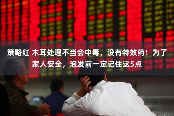 策略红 木耳处理不当会中毒，没有特效药！为了家人安全，泡发前一定记住这5点