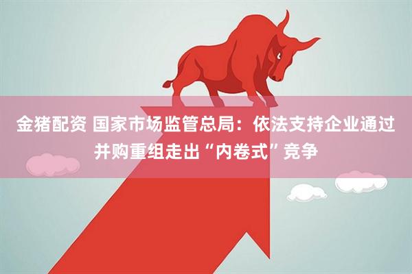 金猪配资 国家市场监管总局：依法支持企业通过并购重组走出“内卷式”竞争